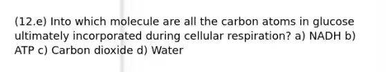 (12.e) Into which molecule are all the carbon atoms in glucose ultimately incorporated during <a href='https://www.questionai.com/knowledge/k1IqNYBAJw-cellular-respiration' class='anchor-knowledge'>cellular respiration</a>? a) NADH b) ATP c) Carbon dioxide d) Water