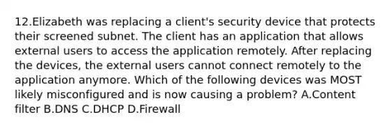 12.Elizabeth was replacing a client's security device that protects their screened subnet. The client has an application that allows external users to access the application remotely. After replacing the devices, the external users cannot connect remotely to the application anymore. Which of the following devices was MOST likely misconfigured and is now causing a problem? A.Content filter B.DNS C.DHCP D.Firewall