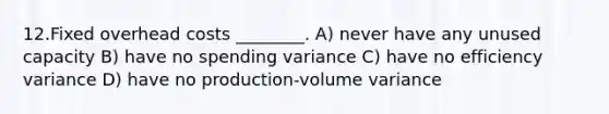 12.Fixed overhead costs ________. A) never have any unused capacity B) have no spending variance C) have no efficiency variance D) have no production-volume variance