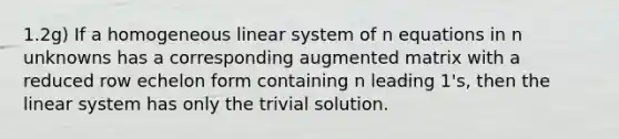 1.2g) If a homogeneous linear system of n equations in n unknowns has a corresponding augmented matrix with a reduced row echelon form containing n leading 1's, then the linear system has only the trivial solution.