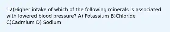 12)Higher intake of which of the following minerals is associated with lowered blood pressure? A) Potassium B)Chloride C)Cadmium D) Sodium