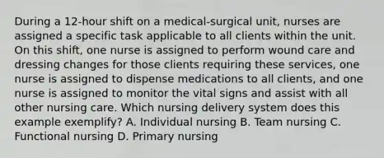 During a 12-hour shift on a medical-surgical unit, nurses are assigned a specific task applicable to all clients within the unit. On this shift, one nurse is assigned to perform wound care and dressing changes for those clients requiring these services, one nurse is assigned to dispense medications to all clients, and one nurse is assigned to monitor the vital signs and assist with all other nursing care. Which nursing delivery system does this example exemplify? A. Individual nursing B. Team nursing C. Functional nursing D. Primary nursing