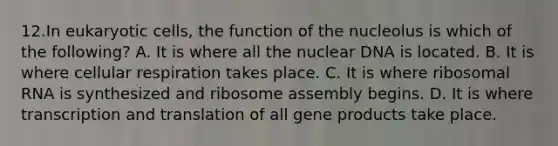 12.In eukaryotic cells, the function of the nucleolus is which of the following? A. It is where all the nuclear DNA is located. B. It is where cellular respiration takes place. C. It is where ribosomal RNA is synthesized and ribosome assembly begins. D. It is where transcription and translation of all gene products take place.