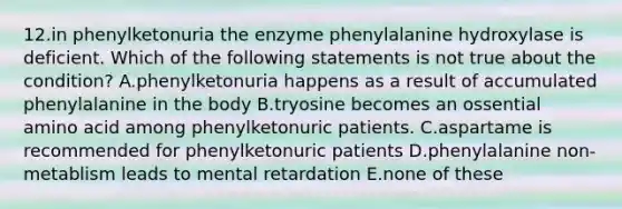 12.in phenylketonuria the enzyme phenylalanine hydroxylase is deficient. Which of the following statements is not true about the condition? A.phenylketonuria happens as a result of accumulated phenylalanine in the body B.tryosine becomes an ossential amino acid among phenylketonuric patients. C.aspartame is recommended for phenylketonuric patients D.phenylalanine non-metablism leads to mental retardation E.none of these