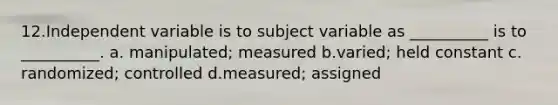 12.​Independent variable is to subject variable as __________ is to __________. ​a. manipulated; measured b.​varied; held constant c.​randomized; controlled d.​measured; assigned