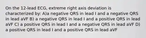 On the 12-lead ECG, extreme right axis deviation is characterized by: A)a negative QRS in lead I and a negative QRS in lead aVF B) a negative QRS in lead I and a positive QRS in lead aVF C) a positive QRS in lead I and a negative QRS in lead aVF D) a positive QRS in lead I and a positive QRS in lead aVF