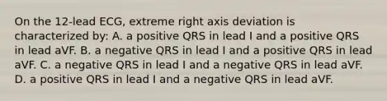 On the 12-lead ECG, extreme right axis deviation is characterized by: A. a positive QRS in lead I and a positive QRS in lead aVF. B. a negative QRS in lead I and a positive QRS in lead aVF. C. a negative QRS in lead I and a negative QRS in lead aVF. D. a positive QRS in lead I and a negative QRS in lead aVF.