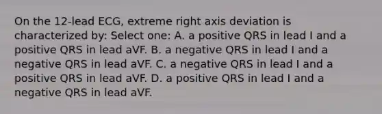 On the 12-lead ECG, extreme right axis deviation is characterized by: Select one: A. a positive QRS in lead I and a positive QRS in lead aVF. B. a negative QRS in lead I and a negative QRS in lead aVF. C. a negative QRS in lead I and a positive QRS in lead aVF. D. a positive QRS in lead I and a negative QRS in lead aVF.