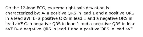 On the 12-lead ECG, extreme right axis deviation is characterized by: A- a positive QRS in lead 1 and a positive QRS in a lead aVF B- a positive QRS in lead 1 and a negative QRS in lead aVF C- a negative QRS in lead 1 and a negative QRS in lead aVF D- a negative QRS in lead 1 and a positive QRS in lead aVF