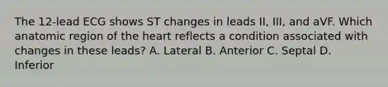 The 12-lead ECG shows ST changes in leads II, III, and aVF. Which anatomic region of the heart reflects a condition associated with changes in these leads? A. Lateral B. Anterior C. Septal D. Inferior