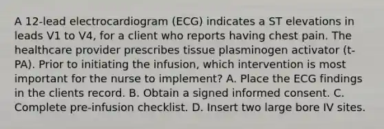 A 12-lead electrocardiogram (ECG) indicates a ST elevations in leads V1 to V4, for a client who reports having chest pain. The healthcare provider prescribes tissue plasminogen activator (t-PA). Prior to initiating the infusion, which intervention is most important for the nurse to implement? A. Place the ECG findings in the clients record. B. Obtain a signed informed consent. C. Complete pre-infusion checklist. D. Insert two large bore IV sites.