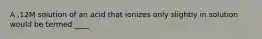 A .12M solution of an acid that ionizes only slightly in solution would be termed ____