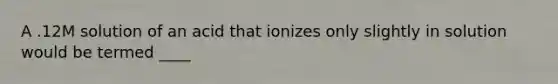 A .12M solution of an acid that ionizes only slightly in solution would be termed ____