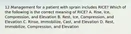 12.Management for a patient with sprain includes RICE? Which of the following is the correct meaning of RICE? A. Rise, Ice, Compression, and Elevation B. Rest, Ice, Compression, and Elevation C. Rinse, Immobilize, Cast, and Elevation D. Rest, Immobilize, Compression, and Elevation