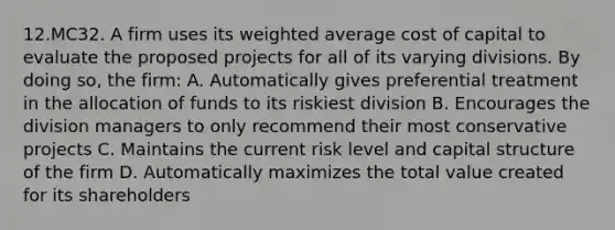 12.MC32. A firm uses its weighted average cost of capital to evaluate the proposed projects for all of its varying divisions. By doing so, the firm: A. Automatically gives preferential treatment in the allocation of funds to its riskiest division B. Encourages the division managers to only recommend their most conservative projects C. Maintains the current risk level and capital structure of the firm D. Automatically maximizes the total value created for its shareholders