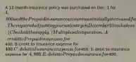 A 12-month insurance policy was purchased on Dec. 1 for 4,800 and the Prepaid insurance account was initially increased for the payment. The required adjusting journal entry on December 31 includes a: (Check all that apply.) Multiple select question. A.credit to Prepaid insurance for400. B.credit to Insurance expense for 400. C.debit to Insurance expense for400. D.debit to Insurance expense for 4,800. E.debit to Prepaid insurance for400.