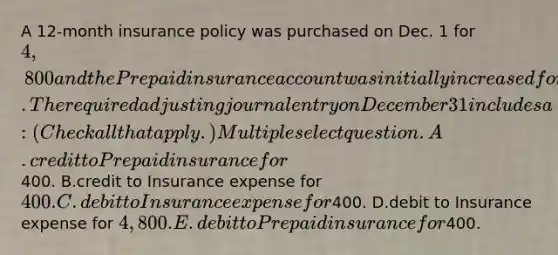 A 12-month insurance policy was purchased on Dec. 1 for 4,800 and the Prepaid insurance account was initially increased for the payment. The required adjusting journal entry on December 31 includes a: (Check all that apply.) Multiple select question. A.credit to Prepaid insurance for400. B.credit to Insurance expense for 400. C.debit to Insurance expense for400. D.debit to Insurance expense for 4,800. E.debit to Prepaid insurance for400.