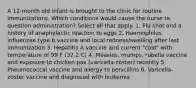 A 12-month old infant is brought to the clinic for routine immunizations. Which conditions would cause the nurse to question administration? Select all that apply. 1. Flu shot and a history of anaphylactic reaction to eggs 2. Haemophilus influenzae type b vaccine and local redness/swelling after last immunization 3. Hepatitis A vaccine and current "cold" with temperature of 99 F (37.2 C) 4. Measles, mumps, rubella vaccine and exposure to chicken pox (varicella-zoster) recently 5. Pneumococcal vaccine and allergy to penicillins 6. Varicella-zoster vaccine and diagnosed with leukemia