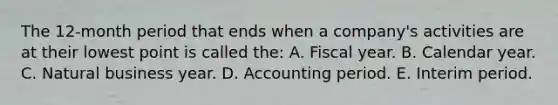 The 12-month period that ends when a company's activities are at their lowest point is called the: A. Fiscal year. B. Calendar year. C. Natural business year. D. Accounting period. E. Interim period.