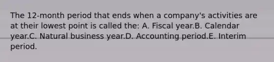 The 12-month period that ends when a company's activities are at their lowest point is called the: A. Fiscal year.B. Calendar year.C. Natural business year.D. Accounting period.E. Interim period.