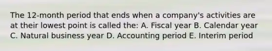 The 12-month period that ends when a company's activities are at their lowest point is called the: A. Fiscal year B. Calendar year C. Natural business year D. Accounting period E. Interim period