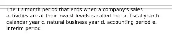 The 12-month period that ends when a company's sales activities are at their lowest levels is called the: a. fiscal year b. calendar year c. natural business year d. accounting period e. interim period