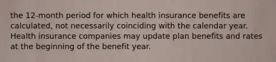 the 12-month period for which health insurance benefits are calculated, not necessarily coinciding with the calendar year. Health insurance companies may update plan benefits and rates at the beginning of the benefit year.