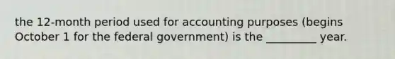 the 12-month period used for accounting purposes (begins October 1 for the federal government) is the _________ year.