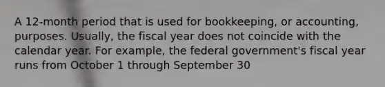 A 12-month period that is used for bookkeeping, or accounting, purposes. Usually, the fiscal year does not coincide with the calendar year. For example, the federal government's fiscal year runs from October 1 through September 30