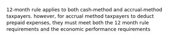 12-month rule applies to both cash-method and accrual-method taxpayers. however, for accrual method taxpayers to deduct <a href='https://www.questionai.com/knowledge/kUVcSWv2zu-prepaid-expenses' class='anchor-knowledge'>prepaid expenses</a>, they must meet both the 12 month rule requirements and the economic performance requirements