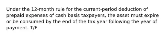 Under the 12-month rule for the current-period deduction of prepaid expenses of cash basis taxpayers, the asset must expire or be consumed by the end of the tax year following the year of payment. T/F