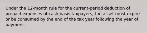 Under the 12-month rule for the current-period deduction of <a href='https://www.questionai.com/knowledge/kUVcSWv2zu-prepaid-expenses' class='anchor-knowledge'>prepaid expenses</a> of cash basis taxpayers, the asset must expire or be consumed by the end of the tax year following the year of payment.