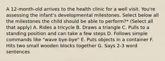 A 12-month-old arrives to the health clinic for a well visit. You're assessing the infant's developmental milestones. Select below all the milestones the child should be able to perform?* (Select all that apply) A. Rides a tricycle B. Draws a triangle C. Pulls to a standing position and can take a few steps D. Follows simple commands like "wave bye-bye" E. Puts objects in a container F. Hits two small wooden blocks together G. Says 2-3 word sentences