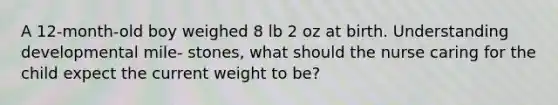 A 12-month-old boy weighed 8 lb 2 oz at birth. Understanding developmental mile- stones, what should the nurse caring for the child expect the current weight to be?