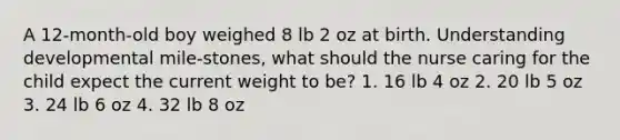 A 12-month-old boy weighed 8 lb 2 oz at birth. Understanding developmental mile-stones, what should the nurse caring for the child expect the current weight to be? 1. 16 lb 4 oz 2. 20 lb 5 oz 3. 24 lb 6 oz 4. 32 lb 8 oz