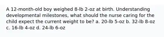 A 12-month-old boy weighed 8-lb 2-oz at birth. Understanding developmental milestones, what should the nurse caring for the child expect the current weight to be? a. 20-lb 5-oz b. 32-lb 8-oz c. 16-lb 4-oz d. 24-lb 6-oz