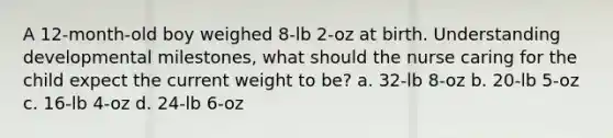 A 12-month-old boy weighed 8-lb 2-oz at birth. Understanding developmental milestones, what should the nurse caring for the child expect the current weight to be? a. 32-lb 8-oz b. 20-lb 5-oz c. 16-lb 4-oz d. 24-lb 6-oz