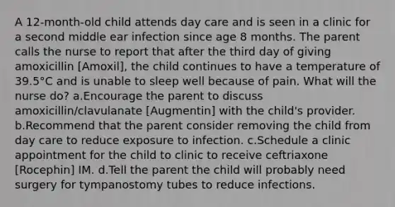 A 12-month-old child attends day care and is seen in a clinic for a second middle ear infection since age 8 months. The parent calls the nurse to report that after the third day of giving amoxicillin [Amoxil], the child continues to have a temperature of 39.5°C and is unable to sleep well because of pain. What will the nurse do? a.Encourage the parent to discuss amoxicillin/clavulanate [Augmentin] with the child's provider. b.Recommend that the parent consider removing the child from day care to reduce exposure to infection. c.Schedule a clinic appointment for the child to clinic to receive ceftriaxone [Rocephin] IM. d.Tell the parent the child will probably need surgery for tympanostomy tubes to reduce infections.