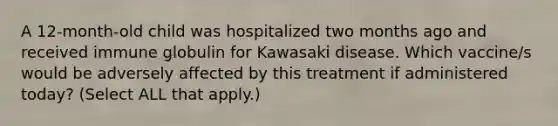 A 12-month-old child was hospitalized two months ago and received immune globulin for Kawasaki disease. Which vaccine/s would be adversely affected by this treatment if administered today? (Select ALL that apply.)