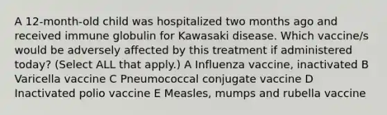 A 12-month-old child was hospitalized two months ago and received immune globulin for Kawasaki disease. Which vaccine/s would be adversely affected by this treatment if administered today? (Select ALL that apply.) A Influenza vaccine, inactivated B Varicella vaccine C Pneumococcal conjugate vaccine D Inactivated polio vaccine E Measles, mumps and rubella vaccine