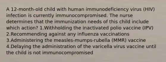 A 12-month-old child with human immunodeficiency virus (HIV) infection is currently immunocompromised. The nurse determines that the immunization needs of this child include which action? 1.Withholding the inactivated polio vaccine (IPV) 2.Recommending against any influenza vaccinations 3.Administering the measles-mumps-rubella (MMR) vaccine 4.Delaying the administration of the varicella virus vaccine until the child is not immunocompromised