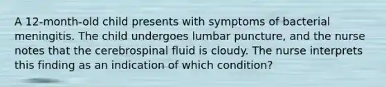 A 12-month-old child presents with symptoms of bacterial meningitis. The child undergoes lumbar puncture, and the nurse notes that the cerebrospinal fluid is cloudy. The nurse interprets this finding as an indication of which condition?