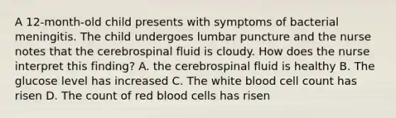 A 12-month-old child presents with symptoms of bacterial meningitis. The child undergoes lumbar puncture and the nurse notes that the cerebrospinal fluid is cloudy. How does the nurse interpret this finding? A. the cerebrospinal fluid is healthy B. The glucose level has increased C. The white blood cell count has risen D. The count of red blood cells has risen