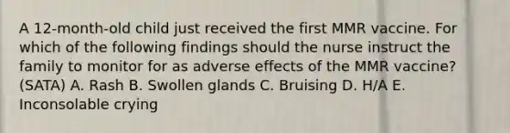 A 12-month-old child just received the first MMR vaccine. For which of the following findings should the nurse instruct the family to monitor for as adverse effects of the MMR vaccine? (SATA) A. Rash B. Swollen glands C. Bruising D. H/A E. Inconsolable crying