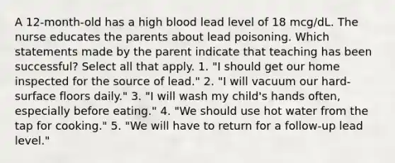 A 12-month-old has a high blood lead level of 18 mcg/dL. The nurse educates the parents about lead poisoning. Which statements made by the parent indicate that teaching has been successful? Select all that apply. 1. "I should get our home inspected for the source of lead." 2. "I will vacuum our hard-surface floors daily." 3. "I will wash my child's hands often, especially before eating." 4. "We should use hot water from the tap for cooking." 5. "We will have to return for a follow-up lead level."