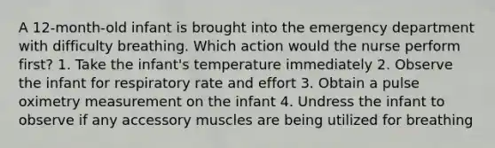 A 12-month-old infant is brought into the emergency department with difficulty breathing. Which action would the nurse perform first? 1. Take the infant's temperature immediately 2. Observe the infant for respiratory rate and effort 3. Obtain a pulse oximetry measurement on the infant 4. Undress the infant to observe if any accessory muscles are being utilized for breathing