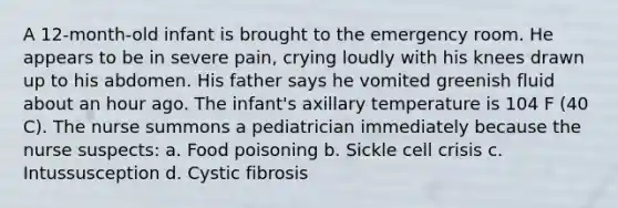 A 12-month-old infant is brought to the emergency room. He appears to be in severe pain, crying loudly with his knees drawn up to his abdomen. His father says he vomited greenish fluid about an hour ago. The infant's axillary temperature is 104 F (40 C). The nurse summons a pediatrician immediately because the nurse suspects: a. Food poisoning b. Sickle cell crisis c. Intussusception d. Cystic fibrosis