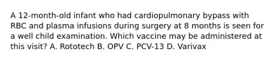 A 12-month-old infant who had cardiopulmonary bypass with RBC and plasma infusions during surgery at 8 months is seen for a well child examination. Which vaccine may be administered at this visit? A. Rototech B. OPV C. PCV-13 D. Varivax