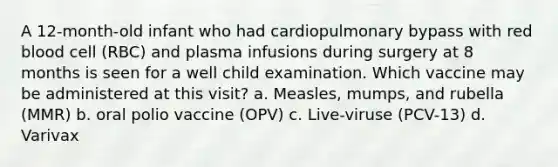 A 12-month-old infant who had cardiopulmonary bypass with red blood cell (RBC) and plasma infusions during surgery at 8 months is seen for a well child examination. Which vaccine may be administered at this visit? a. Measles, mumps, and rubella (MMR) b. oral polio vaccine (OPV) c. Live-viruse (PCV-13) d. Varivax