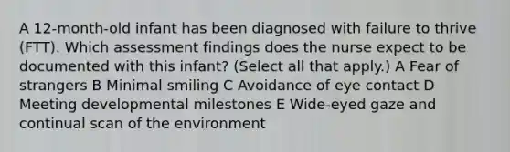 A 12-month-old infant has been diagnosed with failure to thrive (FTT). Which assessment findings does the nurse expect to be documented with this infant? (Select all that apply.) A Fear of strangers B Minimal smiling C Avoidance of eye contact D Meeting developmental milestones E Wide-eyed gaze and continual scan of the environment